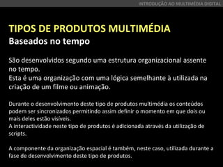 TIPOS DE PRODUTOS MULTIMÉDIA
Baseados no tempo
São desenvolvidos segundo uma estrutura organizacional assente
no tempo.
Esta é uma organização com uma lógica semelhante à utilizada na
criação de um filme ou animação.
Durante o desenvolvimento deste tipo de produtos multimédia os conteúdos
podem ser sincronizados permitindo assim definir o momento em que dois ou
mais deles estão visíveis.
A interactividade neste tipo de produtos é adicionada através da utilização de
scripts.
A componente da organização espacial é também, neste caso, utilizada durante a
fase de desenvolvimento deste tipo de produtos.
INTRODUÇÃO AO MULTIMÉDIA DIGITAL
 
