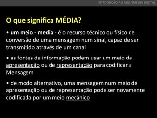 O que significa MÉDIA?
• um meio - media - é o recurso técnico ou físico de
conversão de uma mensagem num sinal, capaz de ser
transmitido através de um canal
• as fontes de informação podem usar um meio de
apresentação ou de representação para codificar a
Mensagem
• de modo alternativo, uma mensagem num meio de
apresentação ou de representação pode ser novamente
codificada por um meio mecânico
INTRODUÇÃO AO MULTIMÉDIA DIGITAL
 