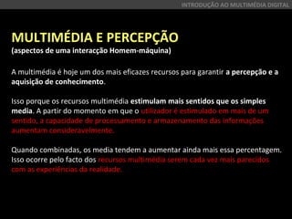 MULTIMÉDIA E PERCEPÇÃO
(aspectos de uma interacção Homem-máquina)
A multimédia é hoje um dos mais eficazes recursos para garantir a percepção e a
aquisição de conhecimento.
Isso porque os recursos multimédia estimulam mais sentidos que os simples
media. A partir do momento em que o utilizador é estimulado em mais de um
sentido, a capacidade de processamento e armazenamento das informações
aumentam consideravelmente.
Quando combinadas, os media tendem a aumentar ainda mais essa percentagem.
Isso ocorre pelo facto dos recursos multimédia serem cada vez mais parecidos
com as experiências da realidade.
INTRODUÇÃO AO MULTIMÉDIA DIGITAL
 