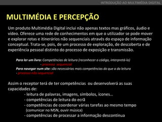 MULTIMÉDIA E PERCEPÇÃO
INTRODUÇÃO AO MULTIMÉDIA DIGITAL
Um produto Multimédia Digital inclui não apenas textos mas gráficos, áudio e
vídeo. Oferece uma rede de conhecimentos em que o utilizador se pode mover
e explorar rotas e itinerários não sequenciais através do espaço de informação
conceptual. Trata-se, pois, de um processo de exploração, de descoberta e de
experiência pessoal distinto do processo de exposição e transmissão.
Para ler um livro: Competências de leitura (reconhecer o código, interpretá-lo)
- processo sequencial
Para navegar num site: são necessárias mais competências do que a da leitura
- processo não sequencial
Assim o receptor terá de ter competências ou desenvolverá as suas
capacidades de:
- leitura de palavras, imagens, símbolos, ícones…
- competências de leitura do ecrã
- competências de coordenar várias tarefas ao mesmo tempo
(comunicar no MSN, ouvir música)
- competências de processar a informação descontínua
 