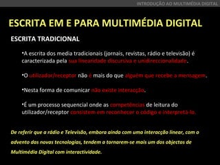 ESCRITA EM E PARA MULTIMÉDIA DIGITAL
INTRODUÇÃO AO MULTIMÉDIA DIGITAL
ESCRITA TRADICIONAL
 
•A escrita dos media tradicionais (jornais, revistas, rádio e televisão) é 
caracterizada pela sua linearidade discursiva e unidireccionalidade.
•O utilizador/receptor não é mais do que alguém que recebe a mensagem.
•Nesta forma de comunicar não existe interacção.
•É um processo sequencial onde as competências de leitura do 
utilizador/receptor consistem em reconhecer o código e interpretá-lo.
De referir que a rádio e Televisão, embora ainda com uma interacção linear, com o
advento das novas tecnologias, tendem a tornarem-se mais um dos objectos de
Multimédia Digital com interactividade.
 