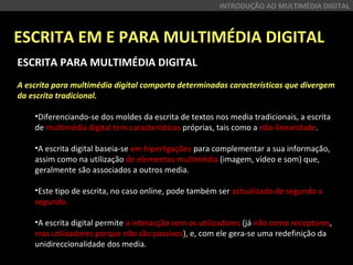 ESCRITA EM E PARA MULTIMÉDIA DIGITAL
INTRODUÇÃO AO MULTIMÉDIA DIGITAL
ESCRITA PARA MULTIMÉDIA DIGITAL
A escrita para multimédia digital comporta determinadas características que divergem
da escrita tradicional.
•Diferenciando-se dos moldes da escrita de textos nos media tradicionais, a escrita 
de multimédia digital tem características próprias, tais como a não-linearidade.
•A escrita digital baseia-se em hiperligações para complementar a sua informação, 
assim como na utilização de elementos multimédia (imagem, vídeo e som) que, 
geralmente são associados a outros media.
•Este tipo de escrita, no caso online, pode também ser actualizado de segundo a 
segundo.
•A escrita digital permite a interacção com os utilizadores (já não como receptores, 
mas utilizadores porque não são passivos), e, com ele gera-se uma redefinição da 
unidireccionalidade dos media.
 