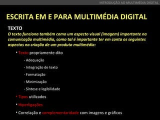 ESCRITA EM E PARA MULTIMÉDIA DIGITAL
INTRODUÇÃO AO MULTIMÉDIA DIGITAL
TEXTO
O texto funciona também como um aspecto visual (imagem) importante na
comunicação multimédia, como tal é importante ter em conta os seguintes
aspectos na criação de um produto multimédia:
• Texto propriamente dito
- Adequação
- Integração de texto
- Formatação
- Minimização 
- Síntese e legibilidade 
• Tipos utilizados
• Hiperligações
• Correlação e complementaridade com imagens e gráficos
 