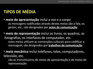 TIPOS DE MÉDIA
• meio de apresentação inclui a voz e o corpo
as mensagens codificadas através destes meios são a fala, os
gestos, etc.; são designados por actos de comunicação
• meio de representação inclui os livros, os quadros, as
fotografias, os interfaces de computador, etc.
estes meios utilizam as convenções culturais para codificar a
mensagem; são designados por trabalhos de comunicação
• meio mecânico inclui telefones, telex, computadores,
televisão, etc.
são os transmissores de meios de apresentação e de meios de
representação
INTRODUÇÃO AO MULTIMÉDIA DIGITAL
 