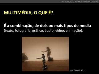 MULTIMÉDIA, O QUE É?
É a combinação, de dois ou mais tipos de media
(texto, fotografia, gráfico, áudio, vídeo, animação).
INTRODUÇÃO AO MULTIMÉDIA DIGITAL
Ana Mendes, 2013
 
