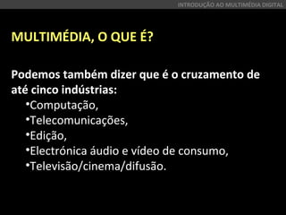 MULTIMÉDIA, O QUE É?
Podemos também dizer que é o cruzamento de
até cinco indústrias:
•Computação,
•Telecomunicações,
•Edição,
•Electrónica áudio e vídeo de consumo,
•Televisão/cinema/difusão.
INTRODUÇÃO AO MULTIMÉDIA DIGITAL
 