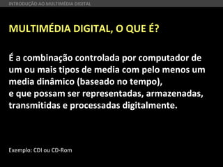 MULTIMÉDIA DIGITAL, O QUE É?
É a combinação controlada por computador de
um ou mais tipos de media com pelo menos um
media dinâmico (baseado no tempo),
e que possam ser representadas, armazenadas,
transmitidas e processadas digitalmente.
Exemplo: CDI ou CD-Rom
INTRODUÇÃO AO MULTIMÉDIA DIGITAL
 