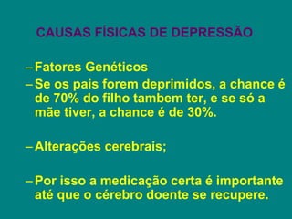 CAUSAS FÍSICAS DE DEPRESSÃO
–Fatores Genéticos
–Se os pais forem deprimidos, a chance é
de 70% do filho tambem ter, e se só a
mãe tiver, a chance é de 30%.
–Alterações cerebrais;
–Por isso a medicação certa é importante
até que o cérebro doente se recupere.
 