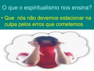 O que o espiritualismo nos ensina?
• Que nós não devemos estacionar na
culpa pelos erros que cometemos.
 