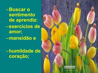 –Buscar o
sentimento
de aprendiz:
–exercícios de
amor;
–mansidão e
–humildade de
coração;
 