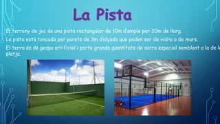 El terreny de joc és una pista rectangular de 10m d’ample per 20m de llarg.
La pista està tancada per parets de 3m d’alçada que poden ser de vidre o de murs.
El terra és de gespa artificial i porta grands quantitats de sorra especial semblant a la de la
platja.
 