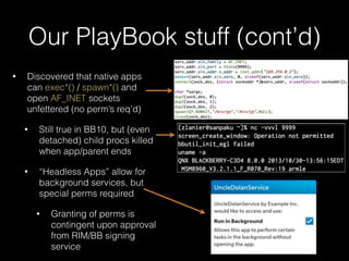 Our PlayBook stuff (cont’d)
• Discovered that native apps
can exec*() / spawn*() and
open AF_INET sockets
unfettered (no perm’s req’d)
• Still true in BB10, but (even
detached) child procs killed
when app/parent ends
• “Headless Apps” allow for
background services, but
special perms required
• Granting of perms is
contingent upon approval
from RIM/BB signing
service
 