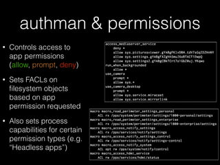authman & permissions
• Controls access to
app permissions
(allow, prompt, deny)
• Sets FACLs on
ﬁlesystem objects
based on app
permission requested
• Also sets process
capabilities for certain
permission types (e.g.
“Headless apps”)
 