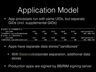 Application Model
• App processes run with same UIDs, but separate
GIDs (incl. supplemental GIDs)
!
!
• Apps have separate data stores/”sandboxes”
• With Balance/corporate separation, additional data
stores
• Production apps are signed by BB/RIM signing server
 