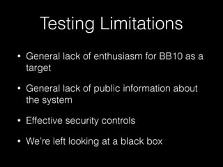 Testing Limitations
• General lack of enthusiasm for BB10 as a
target
• General lack of public information about
the system
• Effective security controls
• We’re left looking at a black box
 