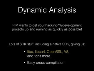 Dynamic Analysis
RIM wants to get your hacking^Wdevelopment 
projects up and running as quickly as possible!
Lots of SDK stuff, including a native SDK, giving us:
• libc, libcurl, OpenSSL, V8,
and tons more
• Easy cross-compilation
 