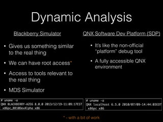 Dynamic Analysis
Blackberry Simulator QNX Software Dev Platform (SDP)
• Gives us something similar
to the real thing
• We can have root access*
• Access to tools relevant to
the real thing
• MDS Simulator
• It’s like the non-ofﬁcial
“platform” debug tool
• A fully accessible QNX
environment
* - with a bit of work
 