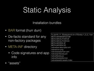 Static Analysis
Installation bundles
• BAR format (hurr durr)
• De-facto standard for any
non-factory packages
• META-INF directory
• Code signatures and app
info
• “assets”
% zipinfo -l1 ./Gooby/arm/o.le-v7/Gooby-1_0_0_1.bar
META-INF/MANIFEST.MF
META-INF/AUTHOR.SF
META-INF/AUTHOR.EC
META-INF/RDK.SF
META-INF/RDK.EC
native/bar-descriptor.xml
native/icon.png
native/assets/main.qml
native/qm/Gooby.qm
native/Gooby.so
native/GoobyService
native/assets/.assets.index
 
