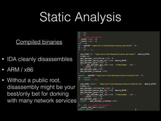 Static Analysis
Compiled binaries
• IDA cleanly disassembles
• ARM / x86
• Without a public root,
disassembly might be your
best/only bet for dorking
with many network services
 