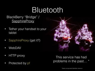 Bluetooth
• Tether your handset to your
tablet
• SapphireProxy (get it?)
• WebDAV
• HTTP proxy
• Protected by pf
BlackBerry “Bridge” /
SapphireProxy
This service has had
problems in the past… *
* Barely recognizable BattleStar reference
 