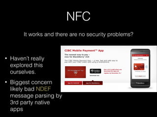 NFC
It works and there are no security problems?
• Haven’t really
explored this
ourselves.
• Biggest concern
likely bad NDEF
message parsing by
3rd party native
apps
 