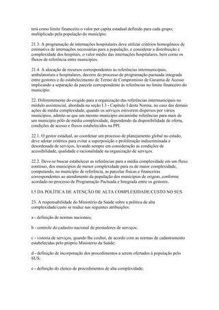 terá como limite financeiro o valor per capita estadual definido para cada grupo,
multiplicado pela população do município.

21.3. A programação de internações hospitalares deve utilizar critérios homogêneos de
estimativa de internações necessárias para a população, e considerar a distribuição e
complexidade dos hospitais, o valor médio das internações hospitalares, bem como os
fluxos de referência entre municípios.

21.4. A alocação de recursos correspondentes às referências intermunicipais,
ambulatoriais e hospitalares, decorre do processo de programação pactuada integrada
entre gestores e do estabelecimento de Termo de Compromisso de Garantia de Acesso
implicando a separação da parcela correspondente às referências no limite financeiro do
município.

22. Diferentemente do exigido para a organização das referências intermunicipais no
módulo assistencial, abordada na seção I.3 - Capítulo I desta Norma, no caso das demais
ações de média complexidade, quando os serviços estiverem dispersos por vários
municípios, admite-se que um mesmo município encaminhe referências para mais de
um município pólo de média complexidade, dependendo da disponibilidade de oferta,
condições de acesso e fluxos estabelecidos na PPI.

22.1. O gestor estadual, ao coordenar um processo de planejamento global no estado,
deve adotar critérios para evitar a superposição e proliferação indiscriminada e
desordenada de serviços, levando sempre em consideração as condições de
acessibilidade, qualidade e racionalidade na organização de serviços.

22.2. Deve-se buscar estabelecer as referências para a média complexidade em um fluxo
contínuo, dos municípios de menor complexidade para os de maior complexidade,
computando, no município de referência, as parcelas físicas e financeiras
correspondentes ao atendimento da população dos municípios de origem, conforme
acordado no processo de Programação Pactuada e Integrada entre os gestores.

I.5 DA POLÍTICA DE ATENÇÃO DE ALTA COMPLEXIDADE/CUSTO NO SUS

23. A responsabilidade do Ministério da Saúde sobre a política de alta
complexidade/custo se traduz nas seguintes atribuições:

a - definição de normas nacionais;

b - controle do cadastro nacional de prestadores de serviços;

c - vistoria de serviços, quando lhe couber, de acordo com as normas de cadastramento
estabelecidas pelo próprio Ministério da Saúde;

d - definição de incorporação dos procedimentos a serem ofertados à população pelo
SUS;

e - definição do elenco de procedimentos de alta complexidade;
 