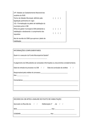 3.P- Adesão ao Cadastramento Nacional dos
usuários do SUS
Termo de Adesão Municipal, definido pela                     (    )     (       )
legislação pertinente em vigor.
3.Q - Formalização do pleito de habilitação do
município junto à CIB
Ofício do gestor municipal à CIB solicitando a               (    )     (       )
habilitação e declarando o cumprimento dos
                                                             (    )     (       )
requisitos

Ata da reunião do CMS que aprova o pleito de
habilitação




INFORMAÇÕES COMPLEMENTARES


Quem é o executor do Fundo Municipal de Saúde?
___________________________________________


A julgamento da CIB poderão ser anexadas informações ou documentos complementares.


Data de entrada do processo na CIB      /     /    Data de conclusão da análise         /   /


Responsável pela análise do processo:___________________________________
Ass.:_______________


Comentários:________________________________________________________________________


___________________________________________________________________________________


___________________________________________________________________________________




DECISÃO DA CIB APÓS A ANÁLISE DO PLEITO DE HABILITAÇÃO


Aprovado na Reunião de:      /    /         Deliberação nº       , de       /       /


SES:____________________________________________ Ass.:_________________________


COSEMS:______________________________________ Ass.:_____________________________
 