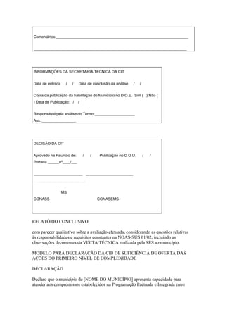 Comentários:______________________________________________________________________


_________________________________________________________________________________




INFORMAÇÕES DA SECRETARIA TÉCNICA DA CIT


Data de entrada    /   /    Data de conclusão da análise   /   /


Cópia da publicação da habilitação do Município no D.O.E. Sim ( ) Não (
) Data de Publicação: /     /


Responsável pela análise do Termo:_____________________
Ass.:__________________




DECISÃO DA CIT


Aprovado na Reunião de:         /   /   Publicação no D.O.U.       /   /
Portaria ______nº____/___


__________________________ _________________________
___________________________


                  MS
CONASS                                  CONASEMS




RELATÓRIO CONCLUSIVO

com parecer qualitativo sobre a avaliação efetuada, considerando as questões relativas
às responsabilidades e requisitos constantes na NOAS-SUS 01/02, incluindo as
observações decorrentes da VISITA TÉCNICA realizada pela SES ao município.

MODELO PARA DECLARAÇÃO DA CIB DE SUFICIÊNCIA DE OFERTA DAS
AÇÕES DO PRIMEIRO NÍVEL DE COMPLEXIDADE

DECLARAÇÃO

Declaro que o município de [NOME DO MUNICÍPIO] apresenta capacidade para
atender aos compromissos estabelecidos na Programação Pactuada e Integrada entre
 