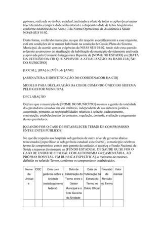 gestores, realizada no âmbito estadual, incluindo a oferta de todas as ações do primeiro
nível da média complexidade ambulatorial e a disponibilidade de leitos hospitalares,
conforme estabelecido no Anexo 3 da Norma Operacional da Assistência à Saúde
NOAS-SUS 01/02.

Desta forma, o referido município, no que diz respeito especificamente a esse requisito,
está em condições de se manter habilitado na condição de Gestão Plena do Sistema
Municipal, de acordo com as exigências da NOAS SUS 01/02, tendo sido essa questão
referente ao processo de atualização da habilitação do município devidamente analisada
e aprovada pela Comissão Intergestores Bipartite de [NOME DO ESTADO] em [DATA
DA REUNIÃO DA CIB QUE APROVOU A ATUALIZAÇÃO DA HABILITAÇÃO
DO MUNICÍPIO]

[LOCAL], [DIA] de [MÊS] de [ANO]

[ASSINATURA E IDENTIFICAÇÃO DO COORDENADOR DA CIB]

MODELO PARA DECLARAÇÃO DA CIB DE COMANDO ÚNICO DO SISTEMA
PELO GESTOR MUNICIPAL

DECLARAÇÃO

Declaro que o município de [NOME DO MUNICÍPIO] assumiu a gestão da totalidade
dos prestadores situados em seu território, independente de sua natureza jurídica,
assumindo, portanto, as responsabilidades relativas à seleção, cadastramento,
contratação, estabelecimento de contratos, regulação, controle, avaliação e pagamento
desses prestadores.

[QUANDO FOR O CASO DE ESTABELECER TERMO DE COMPROMISSO
ENTRE ENTES PÚBLICOS]

No que diz respeito aos hospitais sob gerência de outro nível de governo abaixo
relacionados [especificar se sob gerência estadual e/ou federal], o município celebrou
termo de compromisso com o ente gerente da unidade, e autoriza o Fundo Nacional de
Saúde a repassar diretamente ao [FUNDO ESTADUAL DE SAÚDE OU SE FOR O
CASO DE UNIDADE FEDERAL COM AUTONOMIA ORÇAMENTÁRIA, AO
PRÓPRIO HOSPITAL, EM RUBRICA ESPECÍFICA], o montante de recursos
definido no referido Termo, conforme os compromissos estabelecidos.

 Nome CGC         Ente com         Data de        Data de       Previsão    Valor
   da          gerência sobre a Celebração do Publicação do       da       mensal
 Unidad            Unidade       Termo entre o   Extrato do     Revisão
   e           (estado/governo      Gestor        Termo no      do Termo
                   federal)      Municipal e o Diário Oficial
                                 Ente Gerente
                                 da Unidade
 