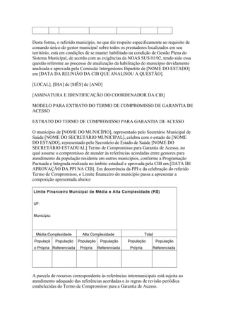 Desta forma, o referido município, no que diz respeito especificamente ao requisito de
comando único do gestor municipal sobre todos os prestadores localizados em seu
território, está em condições de se manter habilitado na condição de Gestão Plena do
Sistema Municipal, de acordo com as exigências da NOAS SUS 01/02, tendo sido essa
questão referente ao processo de atualização da habilitação do município devidamente
analisada e aprovada pela Comissão Intergestores Bipartite de [NOME DO ESTADO]
em [DATA DA REUNIÃO DA CIB QUE ANALISOU A QUESTÃO].

[LOCAL], [DIA] de [MÊS] de [ANO]

[ASSINATURA E IDENTIFICAÇÃO DO COORDENADOR DA CIB]

MODELO PARA EXTRATO DO TERMO DE COMPROMISSO DE GARANTIA DE
ACESSO

EXTRATO DO TERMO DE COMPROMISSO PARA GARANTIA DE ACESSO

O município de [NOME DO MUNICÍPIO], representado pelo Secretário Municipal de
Saúde [NOME DO SECRETÁRIO MUNICIPAL], celebra com o estado de [NOME
DO ESTADO], representado pelo Secretário de Estado de Saúde [NOME DO
SECRETÁRIO ESTADUAL] Termo de Compromisso para Garantia de Acesso, no
qual assume o compromisso de atender às referências acordadas entre gestores para
atendimento da população residente em outros municípios, conforme a Programação
Pactuada e Integrada realizada no âmbito estadual e aprovada pela CIB em [DATA DE
APROVAÇÃO DA PPI NA CIB]. Em decorrência da PPI e da celebração do referido
Termo de Compromisso, o Limite financeiro do município passa a apresentar a
composição apresentada abaixo:

Limite Financeiro Municipal de Média e Alta Complexidade (R$)


UF:


Município:



  Média Complexidade       Alta Complexidade                   Total
 Populaçã    População   População    População     População          População
o Própria Referenciada    Própria    Referenciada    Própria       Referenciada




A parcela de recursos correspondente às referências intermunicipais está sujeita ao
atendimento adequado das referências acordadas e às regras de revisão periódica
estabelecidas do Termo de Compromisso para a Garantia de Acesso.
 