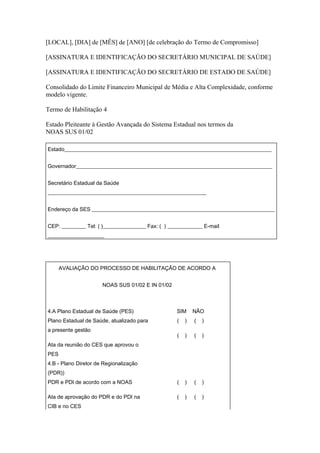 [LOCAL], [DIA] de [MÊS] de [ANO] [de celebração do Termo de Compromisso]

[ASSINATURA E IDENTIFICAÇÃO DO SECRETÁRIO MUNICIPAL DE SAÚDE]

[ASSINATURA E IDENTIFICAÇÃO DO SECRETÁRIO DE ESTADO DE SAÚDE]

Consolidado do Limite Financeiro Municipal de Média e Alta Complexidade, conforme
modelo vigente.

Termo de Habilitação 4

Estado Pleiteante à Gestão Avançada do Sistema Estadual nos termos da
NOAS SUS 01/02

Estado_____________________________________________________________________________


Governador_________________________________________________________________________


Secretário Estadual da Saúde
___________________________________________________________


Endereço da SES ____________________________________________________________________


CEP: _________ Tel: ( )________________ Fax: ( ) _____________ E-mail
_____________________




      AVALIAÇÃO DO PROCESSO DE HABILITAÇÃO DE ACORDO A


                      NOAS SUS 01/02 E IN 01/02



4.A Plano Estadual de Saúde (PES)                  SIM      NÃO
Plano Estadual de Saúde, atualizado para            (   )   (   )
a presente gestão
                                                    (   )   (   )
Ata da reunião do CES que aprovou o
PES
4.B - Plano Diretor de Regionalização
(PDR))
PDR e PDI de acordo com a NOAS                      (   )   (   )

Ata de aprovação do PDR e do PDI na                 (   )   (   )
CIB e no CES
 