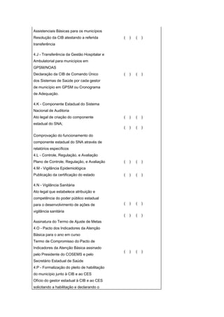 Assistenciais Básicas para os municípios
Resolução da CIB atestando a referida         (   )   (   )
transferência

4.J - Transferência da Gestão Hospitalar e
Ambulatorial para municípios em
GPSM/NOAS
Declaração da CIB de Comando Único            (   )   (   )
dos Sistemas de Saúde por cada gestor
de município em GPSM ou Cronograma
de Adequação.

4.K - Componente Estadual do Sistema
Nacional de Auditoria
Ato legal de criação do componente            (   )   (   )
estadual do SNA;
                                              (   )   (   )

Comprovação do funcionamento do
componente estadual do SNA através de
relatórios específicos
4.L - Controle, Regulação, e Avaliação
Plano de Controle, Regulação, e Avaliação     (   )   (   )
4.M - Vigilância Epidemiológica
Publicação da certificação do estado          (   )   (   )

4.N - Vigilância Sanitária
Ato legal que estabelece atribuição e
competência do poder público estadual
para o desenvolvimento de ações de            (   )   (   )

vigilância sanitária
                                              (   )   (   )
Assinatura do Termo de Ajuste de Metas
4.O - Pacto dos Indicadores da Atenção
Básica para o ano em curso
Termo de Compromisso do Pacto de
Indicadores da Atenção Básica assinado
                                              (   )   (   )
pelo Presidente do COSEMS e pelo
Secretário Estadual de Saúde
4.P - Formalização do pleito de habilitação
do município junto à CIB e ao CES
Ofício do gestor estadual à CIB e ao CES
solicitando a habilitação e declarando o
 