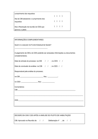 cumprimento dos requisitos
                                                          (   )     (   )
Ata da CIB atestando o cumprimento dos
requisitos                                                (   )     (   )


Ata e Resolução da reunião do CES que                     (   )     (   )

aprovou o pleito




INFORMAÇÕES COMPLEMENTARES


Quem é o executor do Fundo Estadual de Saúde?
________________________________________


A julgamento da CIB e do CES poderão ser anexadas informações ou documentos
complementares.


Data de entrada do processo: na CIB        /   /      ; no CES      /       /


Data de conclusão da análise: na CIB       /   /      ; no CES /        /


Responsável pela análise do processo:


na CIB ____________________________ Ass.: ____________;


no CES: ____________________ Ass.: _______________


Comentários:
CIB:______________________________________________________________________


___________________________________________________________________________________


CES:_______________________________________________________________________________


___________________________________________________________________________________




DECISÃO DA CIB E CES APÓS A ANÁLISE DO PLEITO DE HABILITAÇÃO


CIB: Aprovado na Reunião de:    /      /           Deliberação nº       , de    /   /
 