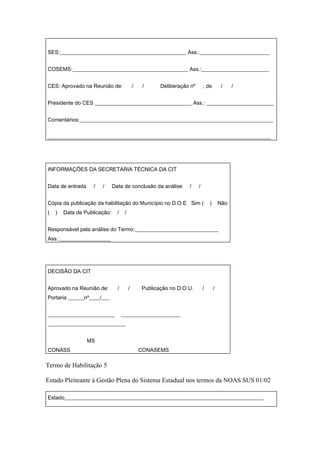 SES:_______________________________________________ Ass.:__________________________


COSEMS:___________________________________________ Ass.:_________________________


CES: Aprovado na Reunião de:                 /    /     Deliberação nº       , de         /    /


Presidente do CES ____________________________________ Ass.: _________________________


Comentários:________________________________________________________________________


___________________________________________________________________________________




INFORMAÇÕES DA SECRETARIA TÉCNICA DA CIT


Data de entrada     /   /     Data de conclusão da análise         /     /


Cópia da publicação da habilitação do Município no D.O.E. Sim (                  )       Não
(   )   Data de Publicação:     /    /


Responsável pela análise do Termo:_______________________________
Ass.:___________________




DECISÃO DA CIT


Aprovado na Reunião de:         /        /       Publicação no D.O.U.        /       /
Portaria ______nº____/___


_________________________           ______________________
_____________________________


                  MS
CONASS                                           CONASEMS

Termo de Habilitação 5

Estado Pleiteante à Gestão Plena do Sistema Estadual nos termos da NOAS SUS 01/02

Estado__________________________________________________________________________
 