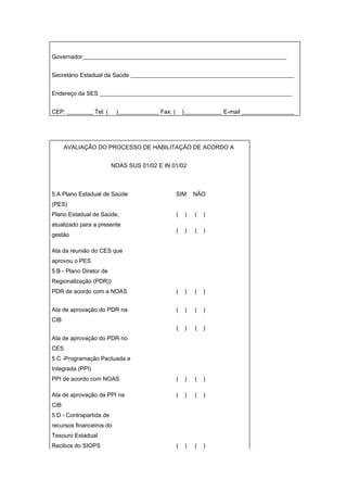 Governador______________________________________________________________________


Secretário Estadual da Saúde ________________________________________________________


Endereço da SES __________________________________________________________________


CEP: _________ Tel: (     )______________ Fax: (       )_____________ E-mail __________________




      AVALIAÇÃO DO PROCESSO DE HABILITAÇÃO DE ACORDO A


                         NOAS SUS 01/02 E IN 01/02



5.A Plano Estadual de Saúde                        SIM     NÃO
(PES)
Plano Estadual de Saúde,                           (   )   (   )
atualizado para a presente
                                                   (   )   (   )
gestão

Ata da reunião do CES que
aprovou o PES
5.B - Plano Diretor de
Regionalização (PDR))
PDR de acordo com a NOAS                           (   )   (   )


Ata de aprovação do PDR na                         (   )   (   )
CIB
                                                   (   )   (   )
Ata de aprovação do PDR no
CES
5.C -Programação Pactuada e
Integrada (PPI)
PPI de acordo com NOAS                             (   )   (   )

Ata de aprovação da PPI na                         (   )   (   )
CIB
5.D - Contrapartida de
recursos financeiros do
Tesouro Estadual
Recibos do SIOPS                                   (   )   (   )
 