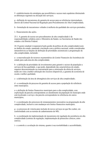 f - estabelecimento de estratégias que possibilitem o acesso mais equânime diminuindo
as diferenças regionais na alocação dos serviços;

g - definição de mecanismos de garantia de acesso para as referências interestaduais,
através da Central Nacional de Regulação para Procedimentos de Alta Complexidade;

h - formulação de mecanismos voltados à melhoria da qualidade dos serviços prestados;

i - financiamento das ações.

23.1. A garantia de acesso aos procedimentos de alta complexidade é de
responsabilidade solidária entre o Ministério da Saúde e as Secretarias de Saúde dos
estados e do Distrito Federal.

24. O gestor estadual é responsável pela gestão da política de alta complexidade/custo
no âmbito do estado, mantendo vinculação com a política nacional, sendo consideradas
intransferíveis as funções de definição de prioridades assistenciais e programação da
alta complexidade, incluindo:

a - a macroalocação de recursos orçamentários do Limite Financeiro da Assistência do
estado para cada área de alta complexidade;

b - a definição de prioridades de investimentos para garantir o acesso da população a
serviços de boa qualidade, o que pode, dependendo das características do estado,
requerer desconcentração ou concentração para a otimização da oferta de serviços,
tendo em vista a melhor utilização dos recursos disponíveis, a garantia de economia de
escala e melhor qualidade;

c - a delimitação da área de abrangência dos serviços de alta complexidade;

d - a coordenação do processo de garantia de acesso para a população de referência
entre municípios;

e- a definição de limites financeiros municipais para a alta complexidade, com
explicitação da parcela correspondente ao atendimento da população do município onde
está localizado o serviço e da parcela correspondente às referências de outros
municípios;

f - a coordenação dos processos de remanejamentos necessários na programação da alta
complexidade, inclusive com mudanças nos limites financeiros municipais;

g - os processos de vistoria para inclusão de novos serviços no que lhe couber, em
conformidade com as normas de cadastramento do MS;

h - a coordenação da implementação de mecanismos de regulação da assistência em alta
complexidade (centrais de regulação, implementação de protocolos clínicos, entre
outros);

i - o controle e a avaliação do sistema, quanto à sua resolubilidade e acessibilidade;
 