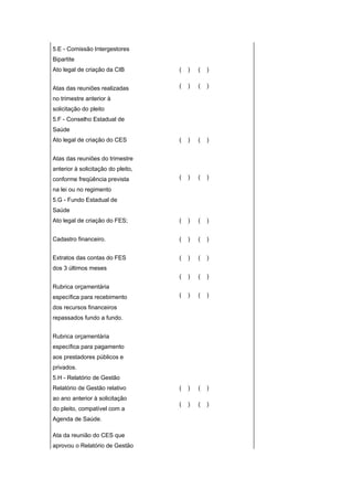 5.E - Comissão Intergestores
Bipartite
Ato legal de criação da CIB         (   )   (   )


Atas das reuniões realizadas        (   )   (   )

no trimestre anterior à
solicitação do pleito
5.F - Conselho Estadual de
Saúde
Ato legal de criação do CES         (   )   (   )


Atas das reuniões do trimestre
anterior à solicitação do pleito,
conforme freqüência prevista        (   )   (   )

na lei ou no regimento
5.G - Fundo Estadual de
Saúde
Ato legal de criação do FES;        (   )   (   )


Cadastro financeiro.                (   )   (   )


Extratos das contas do FES          (   )   (   )
dos 3 últimos meses
                                    (   )   (   )
Rubrica orçamentária
específica para recebimento         (   )   (   )

dos recursos financeiros
repassados fundo a fundo.


Rubrica orçamentária
específica para pagamento
aos prestadores públicos e
privados.
5.H - Relatório de Gestão
Relatório de Gestão relativo        (   )   (   )
ao ano anterior à solicitação
                                    (   )   (   )
do pleito, compatível com a
Agenda de Saúde.

Ata da reunião do CES que
aprovou o Relatório de Gestão
 