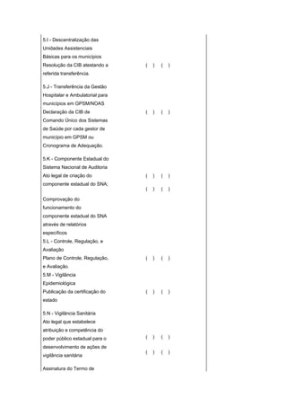 5.I - Descentralização das
Unidades Assistenciais
Básicas para os municípios
Resolução da CIB atestando a     (   )   (   )
referida transferência.

5.J - Transferência da Gestão
Hospitalar e Ambulatorial para
municípios em GPSM/NOAS
Declaração da CIB de             (   )   (   )
Comando Único dos Sistemas
de Saúde por cada gestor de
município em GPSM ou
Cronograma de Adequação.

5.K - Componente Estadual do
Sistema Nacional de Auditoria
Ato legal de criação do          (   )   (   )
componente estadual do SNA;
                                 (   )   (   )

Comprovação do
funcionamento do
componente estadual do SNA
através de relatórios
específicos
5.L - Controle, Regulação, e
Avaliação
Plano de Controle, Regulação,    (   )   (   )
e Avaliação.
5.M - Vigilância
Epidemiológica
Publicação da certificação do    (   )   (   )
estado

5.N - Vigilância Sanitária
Ato legal que estabelece
atribuição e competência do
poder público estadual para o    (   )   (   )

desenvolvimento de ações de
                                 (   )   (   )
vigilância sanitária

Assinatura do Termo de
 