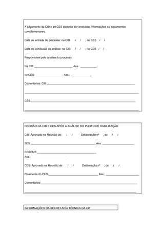 A julgamento da CIB e do CES poderão ser anexadas informações ou documentos
complementares.


Data de entrada do processo: na CIB             /   /      ; no CES      /       /


Data de conclusão da análise: na CIB            /   /      ; no CES /        /


Responsável pela análise do processo:


Na CIB ____________________________ Ass.: ____________;


no CES: ____________________ Ass.: _______________


Comentários: CIB:________________________________________________________________


___________________________________________________________________________________


CES:____________________________________________________________________________


___________________________________________________________________________________




DECISÃO DA CIB E CES APÓS A ANÁLISE DO PLEITO DE HABILITAÇÃO


CIB: Aprovado na Reunião de:    /       /               Deliberação nº       , de       /       /


SES:_______________________________________________ Ass.:_______________________


COSEMS:___________________________________________
Ass.:____________________________


CES: Aprovado na Reunião de:        /       /           Deliberação nº           , de       /       /


Presidente do CES ____________________________________ Ass.: ________________________


Comentários:______________________________________________________________________


_________________________________________________________________________________




INFORMAÇÕES DA SECRETARIA TÉCNICA DA CIT
 