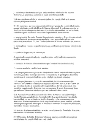 j - a otimização da oferta de serviços, tendo em vista a otimização dos recursos
disponíveis, a garantia de economia de escala e melhor qualidade.

24.1 A regulação da referência intermunicipal de alta complexidade será sempre
efetuada pelo gestor estadual.

25 - Os municípios que tiverem em seu território serviços de alta complexidade/custo,
quando habilitados em Gestão Plena do Sistema Municipal, deverão desempenhar as
funções referentes à organização dos serviços de alta complexidade em seu território,
visando assegurar o comando único sobre os prestadores, destacando-se:

a - a programação das metas físicas e financeiras dos prestadores de serviços, garantindo
a possibilidade de acesso para a sua população e para a população referenciada
conforme o acordado na PPI e no Termo de Garantia de Acesso assinado com o estado;

b - realização de vistorias no que lhe couber, de acordo com as normas do Ministério da
Saúde;

c - condução do processo de contratação;

d - autorização para realização dos procedimentos e a efetivação dos pagamentos
(créditos bancários);

e - definição de fluxos e rotinas intramunicipais compatíveis com as estaduais;

f - controle, avaliação e auditoria de serviços.

25.1 A regulação dos serviços de alta complexidade será de responsabilidade do gestor
municipal, quando o município encontrar-se na condição de gestão plena do sistema
municipal, e de responsabilidade do gestor estadual, nas demais situações.

25.2 A regulação dos serviços de alta complexidade, localizados em município
habilitado em GPSM de acordo com as regras estabelecidas pela NOB SUS 01/96 em
que persista a divisão do comando sobre os prestadores, deverá ser assumida pelo
município ou pelo estado, de acordo com o cronograma de ajuste do comando único
aprovado na CIB estadual, conforme previsto no item 66 desta Norma.

25.3. Nos municípios habilitados em Gestão Plena da Atenção Básica (GPAB) ou
Gestão Plena da Atenção Básica-Ampliada (GPAB-A) que tenham serviços de alta
complexidade em seu território, as funções de gestão e relacionamento com os
prestadores de alta complexidade são de responsabilidade do gestor estadual, podendo
este delegar aos gestores municipais as funções de controle e avaliação dos prestadores,
incluindo o processo autorizativo.

26. As ações de alta complexidade e as ações estratégicas serão financiadas de acordo
com Portaria do Ministério da Saúde.

27. O Ministério da Saúde, definirá os valores de recursos destinados ao custeio da
assistência de alta complexidade para cada estado.
 