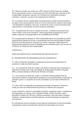 28. Caberá aos estados, de acordo com a PPI e dentro do limite financeiro estadual,
prever a parcela dos recursos a serem gastos em cada município para cada área de alta
complexidade, destacando a parcela a ser utilizada com a população do próprio
município e a parcela a ser gasta com a população de referência.

29. A assistência de alta complexidade será programada no âmbito regional/estadual, e
em alguns casos macrorregional, tendo em vista as características especiais desse grupo
- alta densidade tecnológica e alto custo, economia de escala, escassez de profissionais
especializados e concentração de oferta em poucos municípios.

29.1. A programação deve prever, quando necessário, a referência de pacientes para
outros estados, assim como reconhecer o fluxo programado de pacientes de outros
estados, sendo que esta programação será consolidada pela SAS/MS.

30. A programação da Atenção de Alta Complexidade deverá ser precedida de estudos
da distribuição regional de serviços e da proposição pela Secretaria Estadual de Saúde
(SES) de um limite financeiro claro para seu custeio, sendo que o Plano Diretor de
Regionalização apontará as áreas de abrangência dos municípios-pólo e dos serviços de
referência na Atenção de Alta Complexidade.

CAPÍTULO II

FORTALECIMENTO DA CAPACIDADE DE GESTÃO NO SUS

II.1 DO PROCESSO DE PROGRAMAÇÃO DA ASSISTÊNCIA

31. Cabe ao Ministério da Saúde a coordenação do processo de programação da
assistência à saúde em âmbito nacional.

31.1. As secretarias de saúde dos estados e do Distrito Federal deverão encaminhar ao
Ministério da Saúde uma versão consolidada da Programação Pactuada e Integrada
(PPI), conforme definido em Portaria do Ministério da Saúde.

31.2. As secretarias de saúde dos estados e do Distrito Federal poderão dispor de
instrumentos próprios de programação adequados às suas especificidades, respeitados os
princípios gerais e os requisitos da versão consolidada a ser enviada ao Ministério da
Saúde.

32. Cabe a SES a coordenação da programação pactuada e integrada no âmbito do
estado, por meio do estabelecimento de processos e métodos que assegurem:

a) que as diretrizes, objetivos e prioridades da política estadual de saúde e os parâmetros
de programação, em sintonia com a Agenda de Saúde e Metas Nacionais, sejam
discutidos no âmbito da CIB com os gestores municipais, aprovados pelos Conselhos
Estaduais e implementados em fóruns regionais e/ou microrregionais de negociação
entre gestores;

b) a alocação de recursos centrada em uma lógica de atendimento às reais necessidades
da população e jamais orientada pelos interesses dos prestadores de serviços;
 