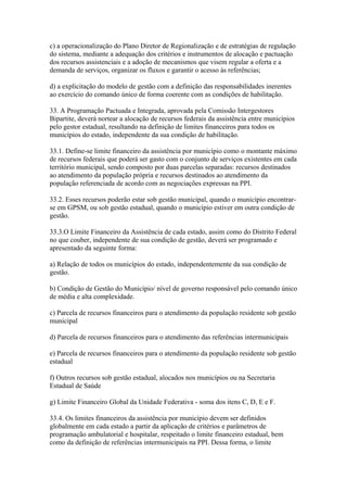 c) a operacionalização do Plano Diretor de Regionalização e de estratégias de regulação
do sistema, mediante a adequação dos critérios e instrumentos de alocação e pactuação
dos recursos assistenciais e a adoção de mecanismos que visem regular a oferta e a
demanda de serviços, organizar os fluxos e garantir o acesso às referências;

d) a explicitação do modelo de gestão com a definição das responsabilidades inerentes
ao exercício do comando único de forma coerente com as condições de habilitação.

33. A Programação Pactuada e Integrada, aprovada pela Comissão Intergestores
Bipartite, deverá nortear a alocação de recursos federais da assistência entre municípios
pelo gestor estadual, resultando na definição de limites financeiros para todos os
municípios do estado, independente da sua condição de habilitação.

33.1. Define-se limite financeiro da assistência por município como o montante máximo
de recursos federais que poderá ser gasto com o conjunto de serviços existentes em cada
território municipal, sendo composto por duas parcelas separadas: recursos destinados
ao atendimento da população própria e recursos destinados ao atendimento da
população referenciada de acordo com as negociações expressas na PPI.

33.2. Esses recursos poderão estar sob gestão municipal, quando o município encontrar-
se em GPSM, ou sob gestão estadual, quando o município estiver em outra condição de
gestão.

33.3.O Limite Financeiro da Assistência de cada estado, assim como do Distrito Federal
no que couber, independente de sua condição de gestão, deverá ser programado e
apresentado da seguinte forma:

a) Relação de todos os municípios do estado, independentemente da sua condição de
gestão.

b) Condição de Gestão do Município/ nível de governo responsável pelo comando único
de média e alta complexidade.

c) Parcela de recursos financeiros para o atendimento da população residente sob gestão
municipal

d) Parcela de recursos financeiros para o atendimento das referências intermunicipais

e) Parcela de recursos financeiros para o atendimento da população residente sob gestão
estadual

f) Outros recursos sob gestão estadual, alocados nos municípios ou na Secretaria
Estadual de Saúde

g) Limite Financeiro Global da Unidade Federativa - soma dos itens C, D, E e F.

33.4. Os limites financeiros da assistência por município devem ser definidos
globalmente em cada estado a partir da aplicação de critérios e parâmetros de
programação ambulatorial e hospitalar, respeitado o limite financeiro estadual, bem
como da definição de referências intermunicipais na PPI. Dessa forma, o limite
 