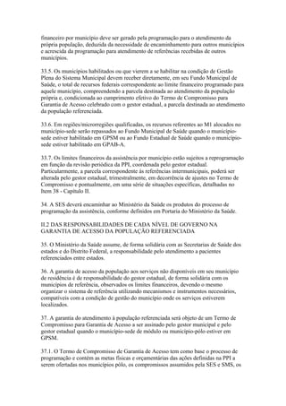 financeiro por município deve ser gerado pela programação para o atendimento da
própria população, deduzida da necessidade de encaminhamento para outros municípios
e acrescida da programação para atendimento de referências recebidas de outros
municípios.

33.5. Os municípios habilitados ou que vierem a se habilitar na condição de Gestão
Plena do Sistema Municipal devem receber diretamente, em seu Fundo Municipal de
Saúde, o total de recursos federais correspondente ao limite financeiro programado para
aquele município, compreendendo a parcela destinada ao atendimento da população
própria e, condicionada ao cumprimento efetivo do Termo de Compromisso para
Garantia de Acesso celebrado com o gestor estadual, a parcela destinada ao atendimento
da população referenciada.

33.6. Em regiões/microrregiões qualificadas, os recursos referentes ao M1 alocados no
município-sede serão repassados ao Fundo Municipal de Saúde quando o município-
sede estiver habilitado em GPSM ou ao Fundo Estadual de Saúde quando o município-
sede estiver habilitado em GPAB-A.

33.7. Os limites financeiros da assistência por município estão sujeitos a reprogramação
em função da revisão periódica da PPI, coordenada pelo gestor estadual.
Particularmente, a parcela correspondente às referências intermunicipais, poderá ser
alterada pelo gestor estadual, trimestralmente, em decorrência de ajustes no Termo de
Compromisso e pontualmente, em uma série de situações específicas, detalhadas no
Item 38 - Capítulo II.

34. A SES deverá encaminhar ao Ministério da Saúde os produtos do processo de
programação da assistência, conforme definidos em Portaria do Ministério da Saúde.

II.2 DAS RESPONSABILIDADES DE CADA NÍVEL DE GOVERNO NA
GARANTIA DE ACESSO DA POPULAÇÃO REFERENCIADA

35. O Ministério da Saúde assume, de forma solidária com as Secretarias de Saúde dos
estados e do Distrito Federal, a responsabilidade pelo atendimento a pacientes
referenciados entre estados.

36. A garantia de acesso da população aos serviços não disponíveis em seu município
de residência é de responsabilidade do gestor estadual, de forma solidária com os
municípios de referência, observados os limites financeiros, devendo o mesmo
organizar o sistema de referência utilizando mecanismos e instrumentos necessários,
compatíveis com a condição de gestão do município onde os serviços estiverem
localizados.

37. A garantia do atendimento à população referenciada será objeto de um Termo de
Compromisso para Garantia de Acesso a ser assinado pelo gestor municipal e pelo
gestor estadual quando o município-sede de módulo ou município-pólo estiver em
GPSM.

37.1. O Termo de Compromisso de Garantia de Acesso tem como base o processo de
programação e contém as metas físicas e orçamentárias das ações definidas na PPI a
serem ofertadas nos municípios pólo, os compromissos assumidos pela SES e SMS, os
 