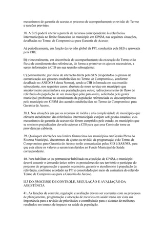 mecanismos de garantia de acesso, o processo de acompanhamento e revisão do Termo
e sanções previstas.

38. A SES poderá alterar a parcela de recursos correspondente às referências
intermunicipais no limite financeiro do município em GPSM, nas seguintes situações,
detalhadas no Termo de Compromisso para Garantia de Acesso:

A) periodicamente, em função da revisão global da PPI, conduzida pela SES e aprovada
pela CIB;

B) trimestralmente, em decorrência do acompanhamento da execução do Termo e do
fluxo de atendimento das referências, de forma a promover os ajustes necessários, a
serem informados à CIB em sua reunião subseqüente;

C) pontualmente, por meio de alteração direta pela SES (respeitados os prazos de
comunicação aos gestores estabelecidos no Termo de Compromisso, conforme
detalhado no ANEXO 4 desta Norma), sendo a CIB informada em sua reunião
subseqüente, nos seguintes casos: abertura de novo serviço em município que
anteriormente encaminhava sua população para outro; redirecionamento do fluxo de
referência da população de um município pólo para outro, solicitado pelo gestor
municipal; problemas no atendimento da população referenciada ou descumprimento
pelo município em GPSM dos acordos estabelecidos no Termo de Compromisso para
Garantia de Acesso.

38.1. Nas situações em que os recursos de média e alta complexidade de municípios que
efetuem atendimento das referências intermunicipais estejam sob gestão estadual, e os
mecanismos de garantia de acesso não forem cumpridos pelo estado, os municípios que
se sentirem prejudicados deverão acionar a CIB para que essa Comissão tome as
providências cabíveis.

39. Quaisquer alterações nos limites financeiros dos municípios em Gestão Plena do
Sistema Municipal, decorrentes de ajuste ou revisão da programação e do Termo de
Compromisso para Garantia do Acesso serão comunicadas pelas SES à SAS/MS, para
que esta altere os valores a serem transferidos ao Fundo Municipal de Saúde
correspondente.

40. Para habilitar-se ou permanecer habilitado na condição de GPSM, o município
deverá assumir o comando único sobre os prestadores do seu território e participar do
processo de programação e quando necessário, garantir o atendimento à população de
referência, conforme acordado na PPI e consolidado por meio da assinatura do referido
Termo de Compromisso para a Garantia do Acesso.

II.3 DO PROCESSO DE CONTROLE, REGULAÇÃO E AVALIAÇÃO DA
ASSISTÊNCIA

41. As funções de controle, regulação e avaliação devem ser coerentes com os processos
de planejamento, programação e alocação de recursos em saúde tendo em vista sua
importância para a revisão de prioridades e contribuindo para o alcance de melhores
resultados em termos de impacto na saúde da população.
 