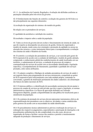 41.1.1. As atribuições do Controle, Regulação e Avaliação são definidas conforme as
pactuações efetuadas pelos três níveis de governo.

42. O fortalecimento das funções de controle e avaliação dos gestores do SUS deve se
dar principalmente nas seguintes dimensões:

A) avaliação da organização do sistema e do modelo de gestão;

B) relação com os prestadores de serviços;

C) qualidade da assistência e satisfação dos usuários;

D) resultados e impacto sobre a saúde da população.

43. Todos os níveis de governo devem avaliar o funcionamento do sistema de saúde, no
que diz respeito ao desempenho nos processos de gestão, formas de organização e
modelo de atenção, tendo como eixo orientador a promoção da eqüidade no acesso na
alocação dos recursos, e como instrumento básico para o acompanhamento e avaliação
dos sistemas de saúde o Relatório de Gestão.

44. O controle e a avaliação dos prestadores de serviços, a ser exercido pelo gestor do
SUS responsável de acordo com a condição de habilitação e modelo de gestão adotado,
compreende o conhecimento global dos estabelecimentos de saúde localizados em seu
território, o cadastramento de serviços, a condução de processos de compra e
contratualização de serviços de acordo com as necessidades identificadas e legislação
específica, o acompanhamento do faturamento, quantidade e qualidade dos serviços
prestados, entre outras atribuições.

44.1. O cadastro completo e fidedigno de unidades prestadoras de serviços de saúde é
um requisito básico para programação de serviços assistenciais, competindo ao gestor
do SUS responsável pelo relacionamento com cada unidade própria, contratada ou
conveniada, a garantia da atualização permanente dos dados cadastrais e de alimentação
dos bancos de dados nacionais do SUS.

44.2. O interesse público e a identificação de necessidades assistenciais devem pautar o
processo de compra de serviços na rede privada, que deve seguir a legislação, as normas
administrativas específicas e os fluxos de aprovação definidos na Comissão
Intergestores Bipartite, quando a disponibilidade da rede pública for insuficiente para o
atendimento da população.

44.3. Os contratos de prestação de serviços devem representar instrumentos efetivos de
responsabilização dos prestadores com os objetivos, atividades e metas estabelecidas
pelos gestores de acordo com as necessidades de saúde identificadas.

44.4. Os procedimentos técnico-administrativos prévios à realização de serviços e à
ordenação dos respectivos pagamentos, especialmente a autorização de internações e de
procedimentos ambulatoriais de alta complexidade e/ou alto custo, devem ser
organizados de forma a facilitar o acesso dos usuários e permitir o monitoramento
adequado da produção e faturamento de serviços.
 