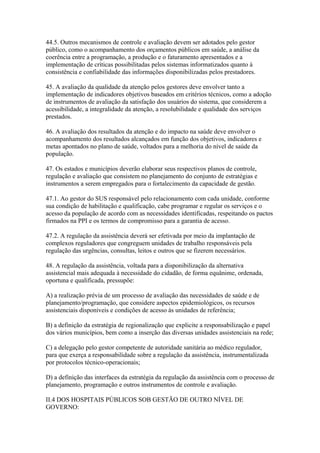 44.5. Outros mecanismos de controle e avaliação devem ser adotados pelo gestor
público, como o acompanhamento dos orçamentos públicos em saúde, a análise da
coerência entre a programação, a produção e o faturamento apresentados e a
implementação de críticas possibilitadas pelos sistemas informatizados quanto à
consistência e confiabilidade das informações disponibilizadas pelos prestadores.

45. A avaliação da qualidade da atenção pelos gestores deve envolver tanto a
implementação de indicadores objetivos baseados em critérios técnicos, como a adoção
de instrumentos de avaliação da satisfação dos usuários do sistema, que considerem a
acessibilidade, a integralidade da atenção, a resolubilidade e qualidade dos serviços
prestados.

46. A avaliação dos resultados da atenção e do impacto na saúde deve envolver o
acompanhamento dos resultados alcançados em função dos objetivos, indicadores e
metas apontados no plano de saúde, voltados para a melhoria do nível de saúde da
população.

47. Os estados e municípios deverão elaborar seus respectivos planos de controle,
regulação e avaliação que consistem no planejamento do conjunto de estratégias e
instrumentos a serem empregados para o fortalecimento da capacidade de gestão.

47.1. Ao gestor do SUS responsável pelo relacionamento com cada unidade, conforme
sua condição de habilitação e qualificação, cabe programar e regular os serviços e o
acesso da população de acordo com as necessidades identificadas, respeitando os pactos
firmados na PPI e os termos de compromisso para a garantia de acesso.

47.2. A regulação da assistência deverá ser efetivada por meio da implantação de
complexos reguladores que congreguem unidades de trabalho responsáveis pela
regulação das urgências, consultas, leitos e outros que se fizerem necessários.

48. A regulação da assistência, voltada para a disponibilização da alternativa
assistencial mais adequada à necessidade do cidadão, de forma equânime, ordenada,
oportuna e qualificada, pressupõe:

A) a realização prévia de um processo de avaliação das necessidades de saúde e de
planejamento/programação, que considere aspectos epidemiológicos, os recursos
assistenciais disponíveis e condições de acesso às unidades de referência;

B) a definição da estratégia de regionalização que explicite a responsabilização e papel
dos vários municípios, bem como a inserção das diversas unidades assistenciais na rede;

C) a delegação pelo gestor competente de autoridade sanitária ao médico regulador,
para que exerça a responsabilidade sobre a regulação da assistência, instrumentalizada
por protocolos técnico-operacionais;

D) a definição das interfaces da estratégia da regulação da assistência com o processo de
planejamento, programação e outros instrumentos de controle e avaliação.

II.4 DOS HOSPITAIS PÚBLICOS SOB GESTÃO DE OUTRO NÍVEL DE
GOVERNO:
 