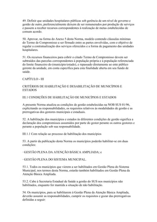49. Definir que unidades hospitalares públicas sob gerência de um nível de governo e
gestão de outro, preferencialmente deixem de ser remunerados por produção de serviços
e passem a receber recursos correspondentes à realização de metas estabelecidas de
comum acordo.

50. Aprovar, na forma do Anexo 5 desta Norma, modelo contendo cláusulas mínimas
do Termo de Compromisso a ser firmado entre as partes envolvidas, com o objetivo de
regular a contratualização dos serviços oferecidos e a forma de pagamento das unidades
hospitalares.

51. Os recursos financeiros para cobrir o citado Termo de Compromisso devem ser
subtraídos das parcelas correspondentes à população própria e à população referenciada
do limite financeiro do (município/estado), e repassado diretamente ao ente público
gerente da unidade, em conta específica para esta finalidade aberta em seu fundo de
saúde.

CAPÍTULO - III

CRITÉRIOS DE HABILITAÇÃO E DESABILITAÇÃO DE MUNICÍPIOS E
ESTADOS

III.1 CONDIÇÕES DE HABILITAÇÃO DE MUNICÍPIOS E ESTADOS

A presente Norma atualiza as condições de gestão estabelecidas na NOB SUS 01/96,
explicitando as responsabilidades, os requisitos relativos às modalidades de gestão e as
prerrogativas dos gestores municipais e estaduais.

52. A habilitação dos municípios e estados às diferentes condições de gestão significa a
declaração dos compromissos assumidos por parte do gestor perante os outros gestores e
perante a população sob sua responsabilidade.

III.1.1 Com relação ao processo de habilitação dos municípios

53. A partir da publicação desta Norma os municípios poderão habilitar-se em duas
condições:

· GESTÃO PLENA DA ATENÇÃO BÁSICA AMPLIADA; e

· GESTÃO PLENA DO SISTEMA MUNICIPAL.

53.1. Todos os municípios que vierem a ser habilitados em Gestão Plena do Sistema
Municipal, nos termos desta Norma, estarão também habilitados em Gestão Plena da
Atenção Básica Ampliada.

53.2. Cabe à Secretaria Estadual de Saúde a gestão do SUS nos municípios não
habilitados, enquanto for mantida a situação de não habilitação.

54. Os municípios, para se habilitarem à Gestão Plena da Atenção Básica Ampliada,
deverão assumir as responsabilidades, cumprir os requisitos e gozar das prerrogativas
definidas a seguir:
 