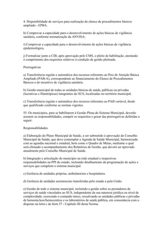 4. Disponibilidade de serviços para realização do elenco de procedimentos básicos
ampliado - EPBA.

h) Comprovar a capacidade para o desenvolvimento de ações básicas de vigilância
sanitária, conforme normatização da ANVISA;

i) Comprovar a capacidade para o desenvolvimento de ações básicas de vigilância
epidemiológica.

j) Formalizar junto a CIB, após aprovação pelo CMS, o pleito de habilitação, atestando
o cumprimento dos requisitos relativos à condição de gestão pleiteada.

Prerrogativas

a) Transferência regular e automática dos recursos referentes ao Piso de Atenção Básica
Ampliado (PAB-A), correspondente ao financiamento do Elenco de Procedimentos
Básicos e do incentivo de vigilância sanitária.

b) Gestão municipal de todas as unidades básicas de saúde, públicas ou privadas
(lucrativas e filantrópicas) integrantes do SUS, localizadas no território municipal.

c) Transferência regular e automática dos recursos referentes ao PAB variável, desde
que qualificado conforme as normas vigentes.

55. Os municípios, para se habilitarem à Gestão Plena do Sistema Municipal, deverão
assumir as responsabilidades, cumprir os requisitos e gozar das prerrogativas definidas a
seguir:

Responsabilidades

a) Elaboração do Plano Municipal de Saúde, a ser submetido à aprovação do Conselho
Municipal de Saúde, que deve contemplar a Agenda de Saúde Municipal, harmonizada
com as agendas nacional e estadual, bem como o Quadro de Metas, mediante o qual
será efetuado o acompanhamento dos Relatórios de Gestão, que deverá ser aprovado
anualmente pelo Conselho Municipal de Saúde.

b) Integração e articulação do município na rede estadual e respectivas
responsabilidades na PPI do estado, incluindo detalhamento da programação de ações e
serviços que compõem o sistema municipal.

c) Gerência de unidades próprias, ambulatoriais e hospitalares.

d) Gerência de unidades assistenciais transferidas pelo estado e pela União.

e) Gestão de todo o sistema municipal, incluindo a gestão sobre os prestadores de
serviços de saúde vinculados ao SUS, independente da sua natureza jurídica ou nível de
complexidade, exercendo o comando único, ressalvando as unidades públicas e privadas
de hemonúcleos/hemocentros e os laboratórios de saúde pública, em consonância com o
disposto na letra c do Item 57 - Capítulo III desta Norma.
 