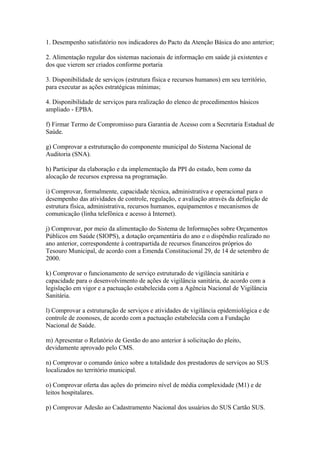 1. Desempenho satisfatório nos indicadores do Pacto da Atenção Básica do ano anterior;

2. Alimentação regular dos sistemas nacionais de informação em saúde já existentes e
dos que vierem ser criados conforme portaria

3. Disponibilidade de serviços (estrutura física e recursos humanos) em seu território,
para executar as ações estratégicas mínimas;

4. Disponibilidade de serviços para realização do elenco de procedimentos básicos
ampliado - EPBA.

f) Firmar Termo de Compromisso para Garantia de Acesso com a Secretaria Estadual de
Saúde.

g) Comprovar a estruturação do componente municipal do Sistema Nacional de
Auditoria (SNA).

h) Participar da elaboração e da implementação da PPI do estado, bem como da
alocação de recursos expressa na programação.

i) Comprovar, formalmente, capacidade técnica, administrativa e operacional para o
desempenho das atividades de controle, regulação, e avaliação através da definição de
estrutura física, administrativa, recursos humanos, equipamentos e mecanismos de
comunicação (linha telefônica e acesso à Internet).

j) Comprovar, por meio da alimentação do Sistema de Informações sobre Orçamentos
Públicos em Saúde (SIOPS), a dotação orçamentária do ano e o dispêndio realizado no
ano anterior, correspondente à contrapartida de recursos financeiros próprios do
Tesouro Municipal, de acordo com a Emenda Constitucional 29, de 14 de setembro de
2000.

k) Comprovar o funcionamento de serviço estruturado de vigilância sanitária e
capacidade para o desenvolvimento de ações de vigilância sanitária, de acordo com a
legislação em vigor e a pactuação estabelecida com a Agência Nacional de Vigilância
Sanitária.

l) Comprovar a estruturação de serviços e atividades de vigilância epidemiológica e de
controle de zoonoses, de acordo com a pactuação estabelecida com a Fundação
Nacional de Saúde.

m) Apresentar o Relatório de Gestão do ano anterior à solicitação do pleito,
devidamente aprovado pelo CMS.

n) Comprovar o comando único sobre a totalidade dos prestadores de serviços ao SUS
localizados no território municipal.

o) Comprovar oferta das ações do primeiro nível de média complexidade (M1) e de
leitos hospitalares.

p) Comprovar Adesão ao Cadastramento Nacional dos usuários do SUS Cartão SUS.
 