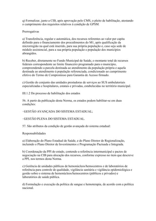 q) Formalizar, junto a CIB, após aprovação pelo CMS, o pleito de habilitação, atestando
o cumprimento dos requisitos relativos à condição de GPSM.

Prerrogativas

a) Transferência, regular e automática, dos recursos referentes ao valor per capita
definido para o financiamento dos procedimentos do M1, após qualificação da
microrregião na qual está inserido, para sua própria população e, caso seja sede de
módulo assistencial, para a sua própria população e população dos municípios
abrangidos.

b) Receber, diretamente no Fundo Municipal de Saúde, o montante total de recursos
federais correspondente ao limite financeiro programado para o município,
compreendendo a parcela destinada ao atendimento da população própria e aquela
destinada ao atendimento à população referenciada, condicionado ao cumprimento
efetivo do Termo de Compromisso para Garantia de Acesso firmado.

c) Gestão do conjunto das unidades prestadoras de serviços ao SUS ambulatoriais
especializadas e hospitalares, estatais e privadas, estabelecidas no território municipal.

III.1.2 Do processo de habilitação dos estados

56. A partir da publicação desta Norma, os estados podem habilitar-se em duas
condições:

· GESTÃO AVANÇADA DO SISTEMA ESTADUAL;

· GESTÃO PLENA DO SISTEMA ESTADUAL.

57. São atributos da condição de gestão avançada do sistema estadual:

Responsabilidades

a) Elaboração do Plano Estadual de Saúde, e do Plano Diretor de Regionalização,
incluindo o Plano Diretor de Investimentos e Programação Pactuada e Integrada.

b) Coordenação da PPI do estado, contendo a referência intermunicipal e pactos de
negociação na CIB para alocação dos recursos, conforme expresso no item que descreve
a PPI, nos termos desta Norma.

c) Gerência de unidades públicas de hemonúcleos/hemocentros e de laboratórios de
referência para controle de qualidade, vigilância sanitária e vigilância epidemiológica e
gestão sobre o sistema de hemonúcleos/hemocentros (públicos e privados) e
laboratórios de saúde pública.

d) Formulação e execução da política de sangue e hemoterapia, de acordo com a política
nacional.
 